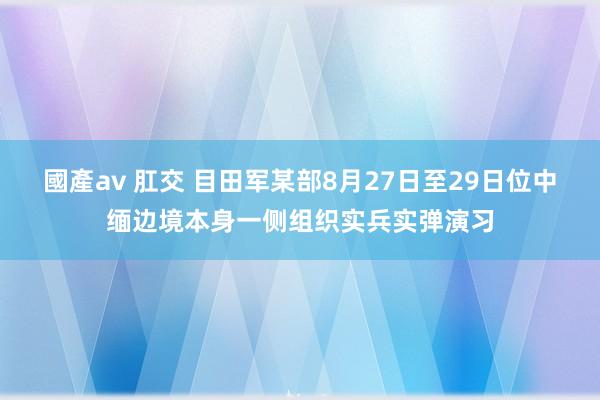 國產av 肛交 目田军某部8月27日至29日位中缅边境本身一侧组织实兵实弹演习