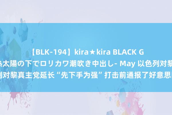 【BLK-194】kira★kira BLACK GAL 黒ギャル青姦露出-灼熱太陽の下でロリカワ潮吹き中出し- May 以色列对黎真主党延长“先下手为强”打击前通报了好意思国并进行了充分互助