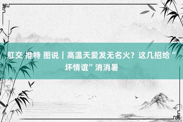 肛交 推特 图说｜高温天爱发无名火？这几招给“坏情谊”消消暑