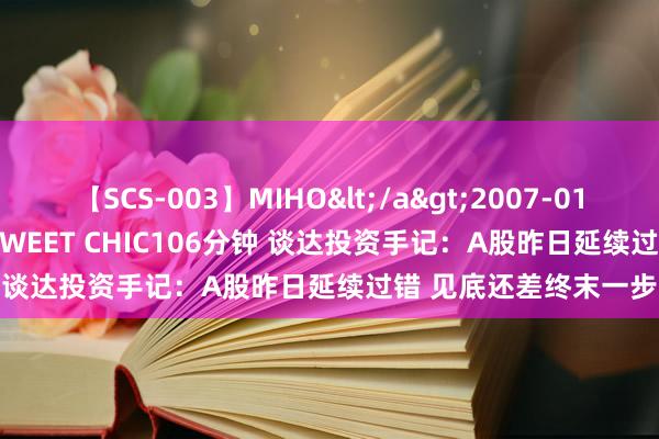 【SCS-003】MIHO</a>2007-01-10h.m.p&$SWEET CHIC106分钟 谈达投资手记：A股昨日延续过错 见底还差终末一步