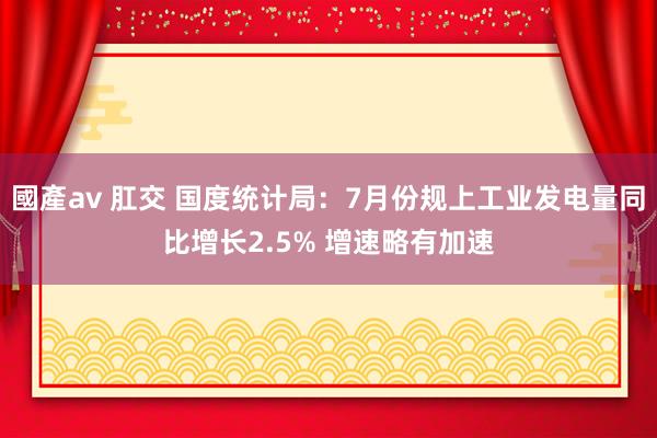 國產av 肛交 国度统计局：7月份规上工业发电量同比增长2.5% 增速略有加速