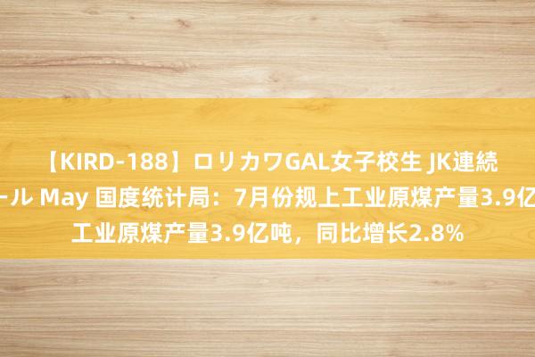 【KIRD-188】ロリカワGAL女子校生 JK連続一撃顔射ハイスクール May 国度统计局：7月份规上工业原煤产量3.9亿吨，同比增长2.8%