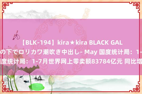 【BLK-194】kira★kira BLACK GAL 黒ギャル青姦露出-灼熱太陽の下でロリカワ潮吹き中出し- May 国度统计局：1-7月世界网上零卖额83784亿元 同比增长9.5%