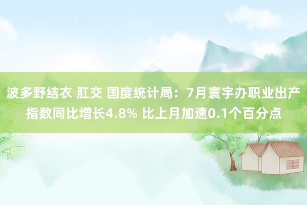 波多野结衣 肛交 国度统计局：7月寰宇办职业出产指数同比增长4.8% 比上月加速0.1个百分点