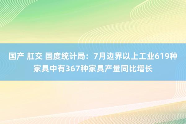 国产 肛交 国度统计局：7月边界以上工业619种家具中有367种家具产量同比增长