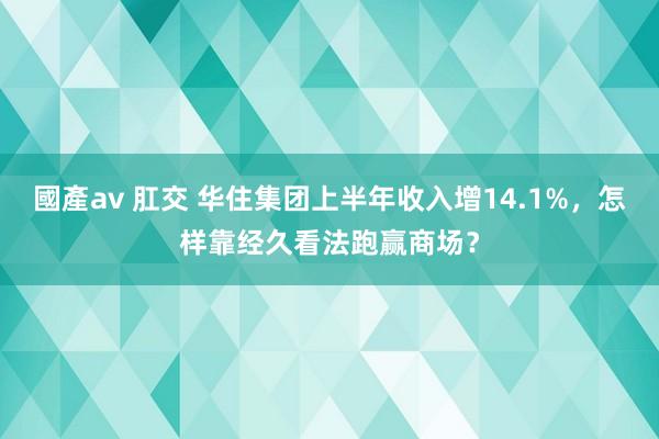 國產av 肛交 华住集团上半年收入增14.1%，怎样靠经久看法跑赢商场？