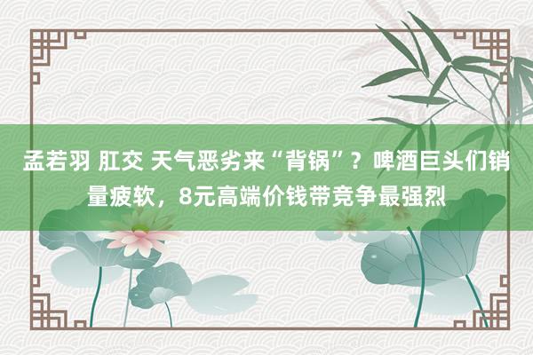 孟若羽 肛交 天气恶劣来“背锅”？啤酒巨头们销量疲软，8元高端价钱带竞争最强烈