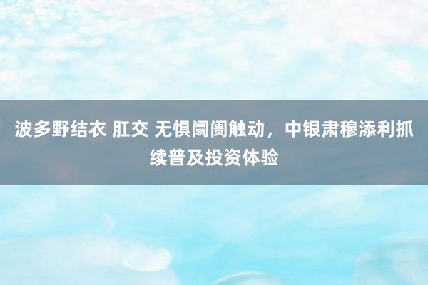 波多野结衣 肛交 无惧阛阓触动，中银肃穆添利抓续普及投资体验