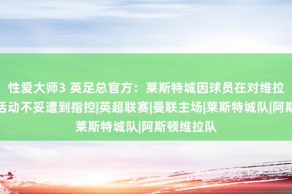 性爱大师3 英足总官方：莱斯特城因球员在对维拉的比赛中活动不妥遭到指控|英超联赛|曼联主场|莱斯特城队|阿斯顿维拉队