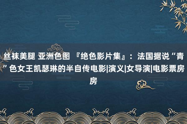 丝袜美腿 亚洲色图 『绝色影片集』：法国据说“青”色女王凯瑟琳的半自传电影|演义|女导演|电影票房