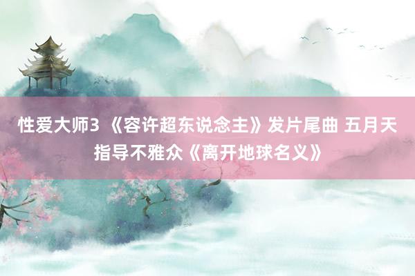 性爱大师3 《容许超东说念主》发片尾曲 五月天指导不雅众《离开地球名义》