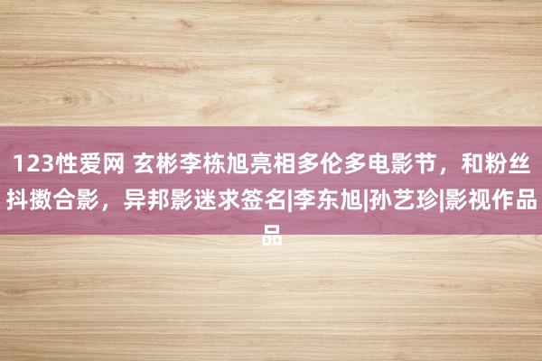 123性爱网 玄彬李栋旭亮相多伦多电影节，和粉丝抖擞合影，异邦影迷求签名|李东旭|孙艺珍|影视作品