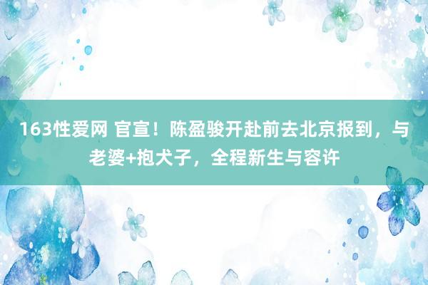 163性爱网 官宣！陈盈骏开赴前去北京报到，与老婆+抱犬子，全程新生与容许