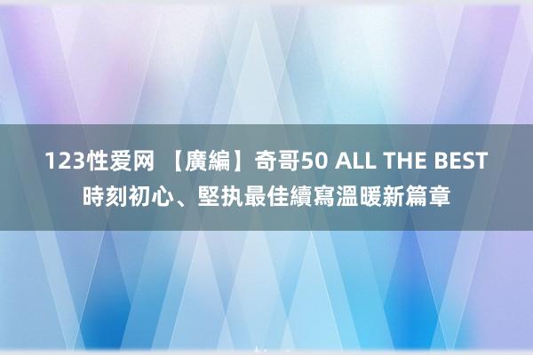 123性爱网 【廣編】奇哥50 ALL THE BEST時刻初心、堅执最佳　續寫溫暖新篇章