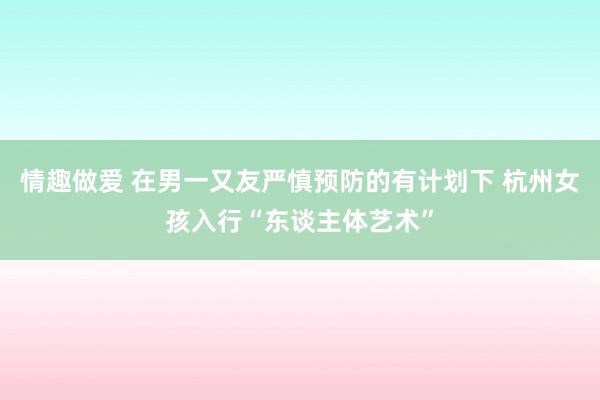 情趣做爱 在男一又友严慎预防的有计划下 杭州女孩入行“东谈主体艺术”