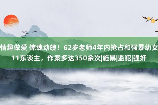 情趣做爱 惊魂动魄！62岁老师4年内抢占和强暴幼女11东谈主，作案多达350余次|施暴|监犯|强奸