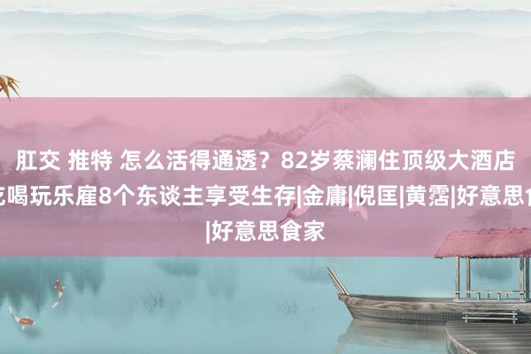 肛交 推特 怎么活得通透？82岁蔡澜住顶级大酒店，吃喝玩乐雇8个东谈主享受生存|金庸|倪匡|黄霑|好意思食家