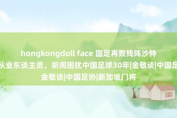 hongkongdoll face 国足再败残阵沙特，足协处罚61从业东谈主员，胡闹困扰中国足球30年|金敬谈|中国足协|新加坡门将