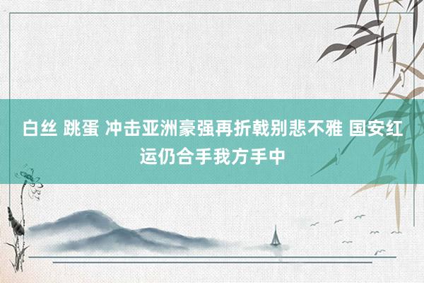 白丝 跳蛋 冲击亚洲豪强再折戟别悲不雅 国安红运仍合手我方手中