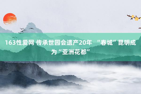 163性爱网 传承世园会遗产20年  “春城”昆明成为“亚洲花都”