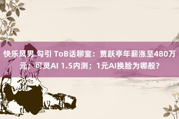 快乐风男 勾引 ToB话聊室：贾跃亭年薪涨至480万元；可灵AI 1.5内测；1元AI换脸为哪般？