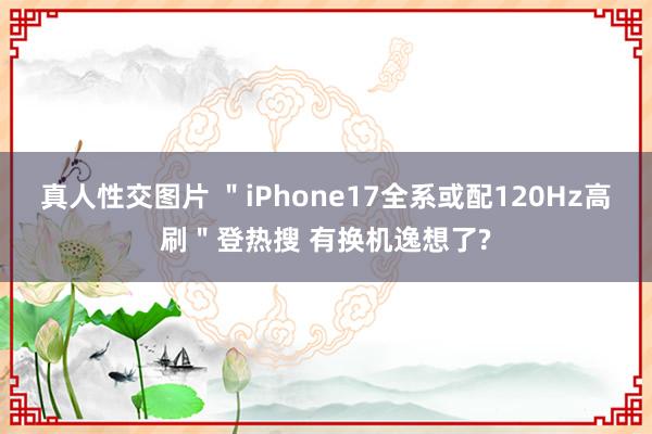 真人性交图片 ＂iPhone17全系或配120Hz高刷＂登热搜 有换机逸想了?