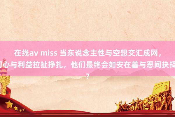 在线av miss 当东说念主性与空想交汇成网，初心与利益拉扯挣扎，他们最终会如安在善与恶间抉择？