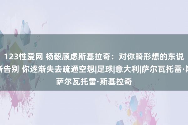 123性爱网 杨毅顾虑斯基拉奇：对你畸形想的东说念主不断告别 你逐渐失去疏通空想|足球|意大利|萨尔瓦托雷·斯基拉奇