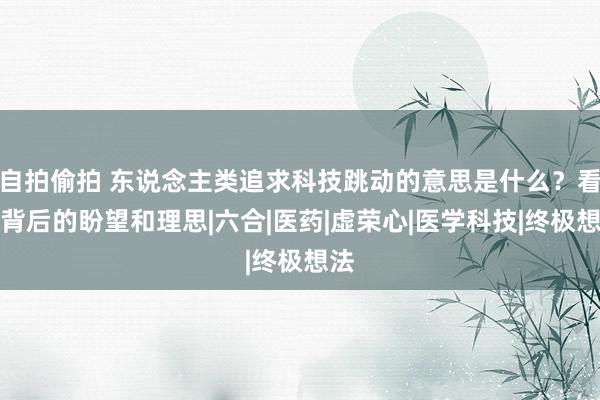 自拍偷拍 东说念主类追求科技跳动的意思是什么？看清背后的盼望和理思|六合|医药|虚荣心|医学科技|终极想法