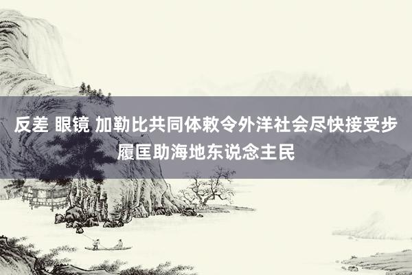 反差 眼镜 加勒比共同体敕令外洋社会尽快接受步履匡助海地东说念主民