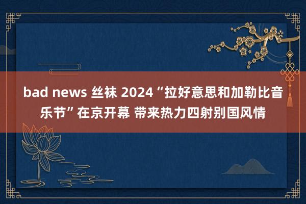 bad news 丝袜 2024“拉好意思和加勒比音乐节”在京开幕 带来热力四射别国风情