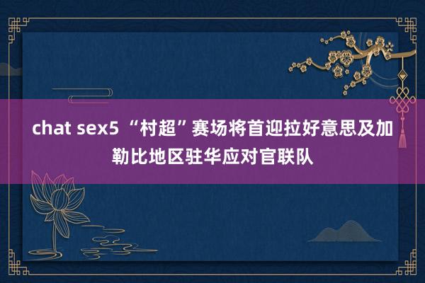 chat sex5 “村超”赛场将首迎拉好意思及加勒比地区驻华应对官联队