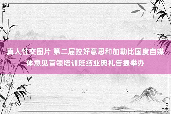 真人性交图片 第二届拉好意思和加勒比国度自媒体意见首领培训班结业典礼告捷举办