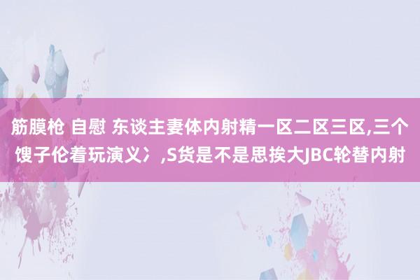 筋膜枪 自慰 东谈主妻体内射精一区二区三区，三个馊子伦着玩演义冫，S货是不是思挨大JBC轮替内射